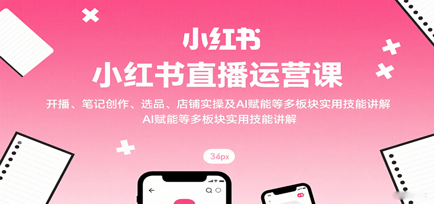 小红书直播运营课:开播、笔记创作、选品、店铺实操及 AI 赋能等多板块实用技能讲解