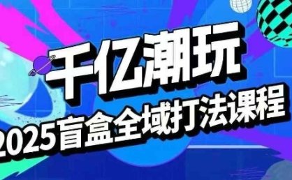2025盲盒全域全套打法课，盲盒起号、选品、话术、私域等