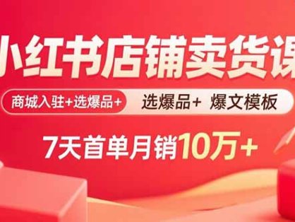 小红书店铺卖货课：商城入驻+选爆品+爆文模板，7天首单月销10万+