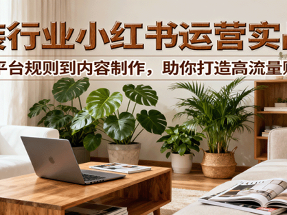 小红书家装行业运营实战课：从平台规则到内容制作，助你打造高流量账号